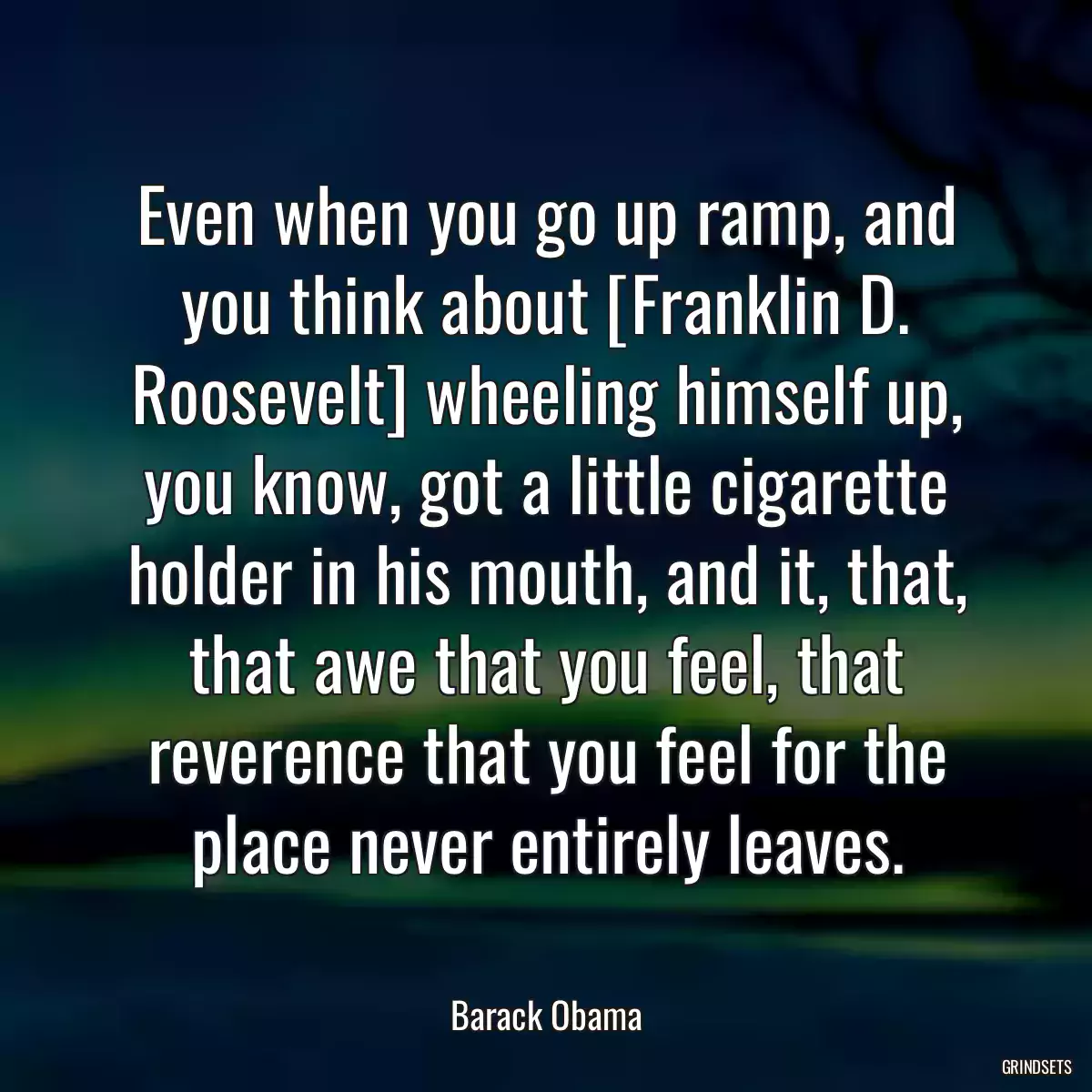 Even when you go up ramp, and you think about [Franklin D. Roosevelt] wheeling himself up, you know, got a little cigarette holder in his mouth, and it, that, that awe that you feel, that reverence that you feel for the place never entirely leaves.