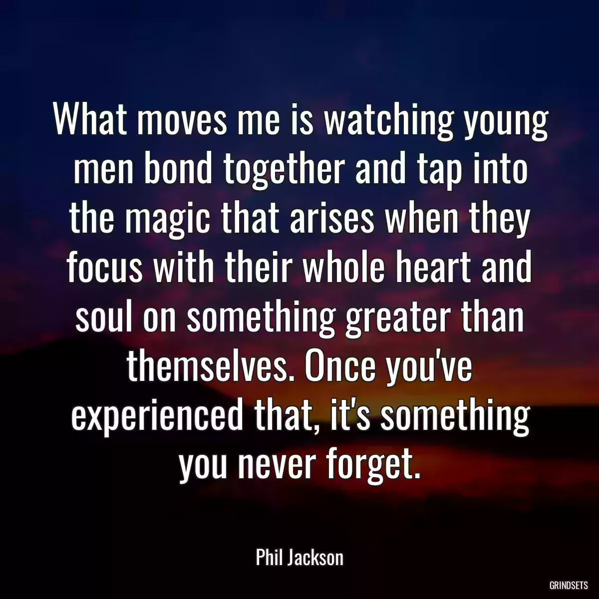 What moves me is watching young men bond together and tap into the magic that arises when they focus with their whole heart and soul on something greater than themselves. Once you\'ve experienced that, it\'s something you never forget.