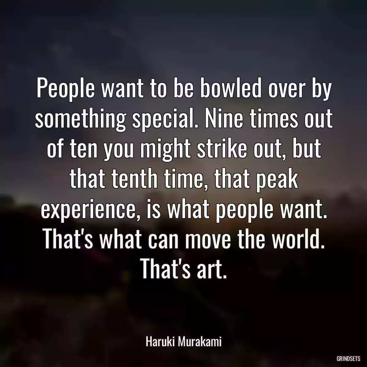 People want to be bowled over by something special. Nine times out of ten you might strike out, but that tenth time, that peak experience, is what people want. That\'s what can move the world. That\'s art.