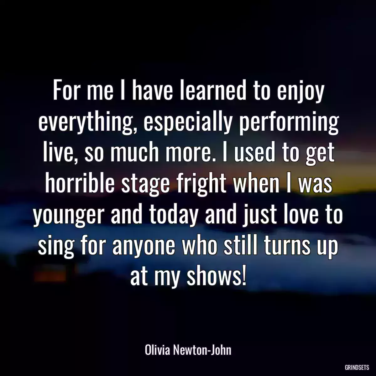 For me I have learned to enjoy everything, especially performing live, so much more. I used to get horrible stage fright when I was younger and today and just love to sing for anyone who still turns up at my shows!