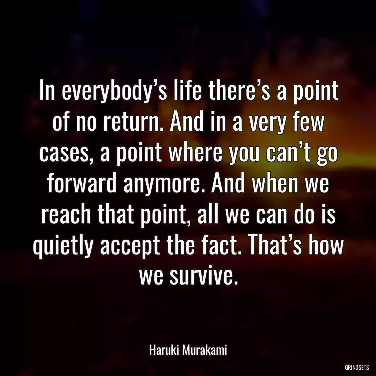 In everybody’s life there’s a point of no return. And in a very few cases, a point where you can’t go forward anymore. And when we reach that point, all we can do is quietly accept the fact. That’s how we survive.