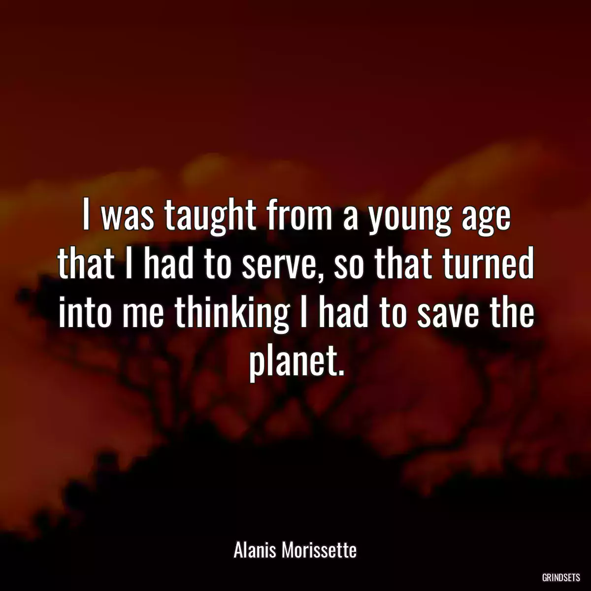 I was taught from a young age that I had to serve, so that turned into me thinking I had to save the planet.