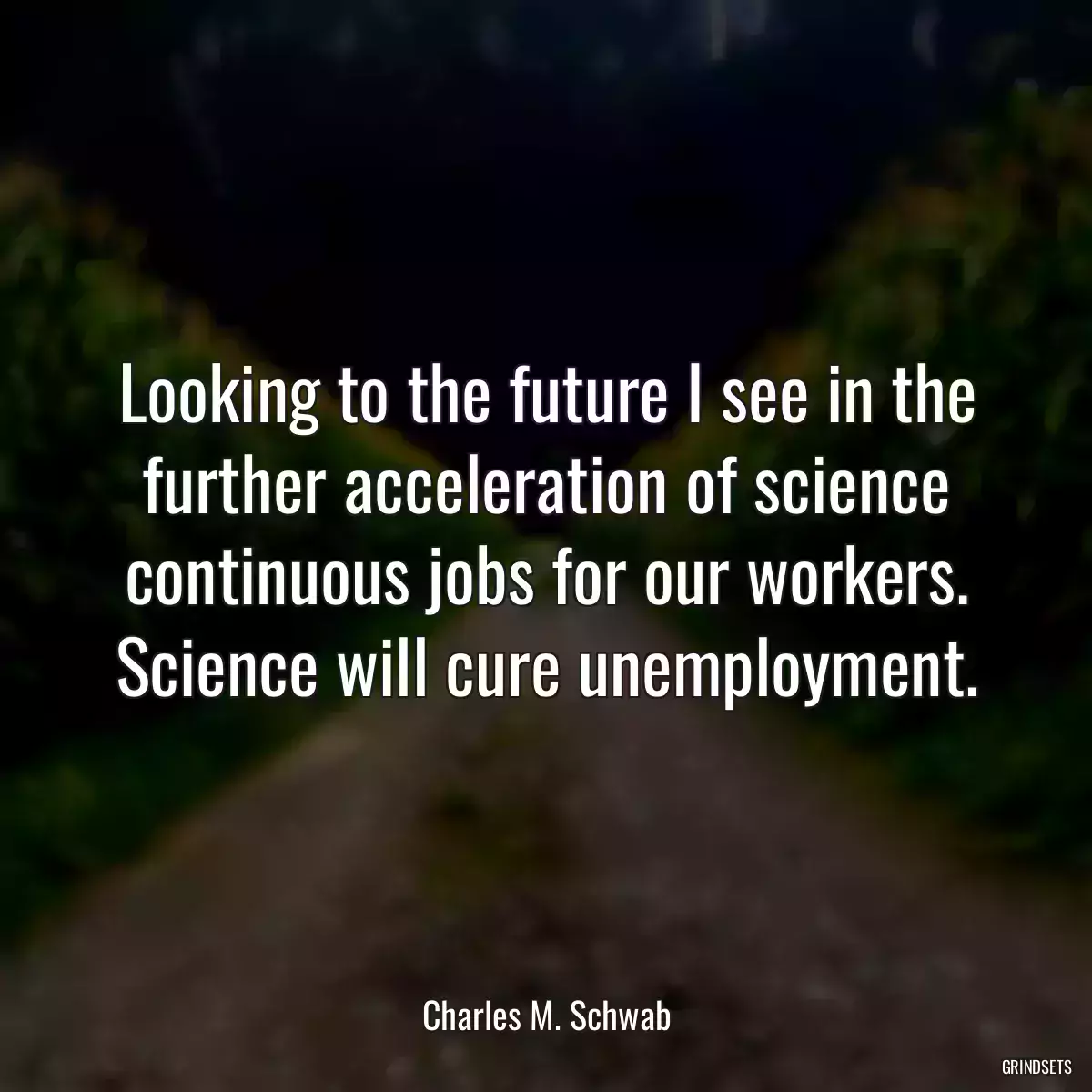 Looking to the future I see in the further acceleration of science continuous jobs for our workers. Science will cure unemployment.