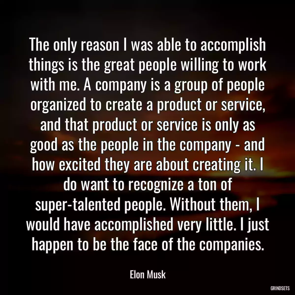 The only reason I was able to accomplish things is the great people willing to work with me. A company is a group of people organized to create a product or service, and that product or service is only as good as the people in the company - and how excited they are about creating it. I do want to recognize a ton of super-talented people. Without them, I would have accomplished very little. I just happen to be the face of the companies.