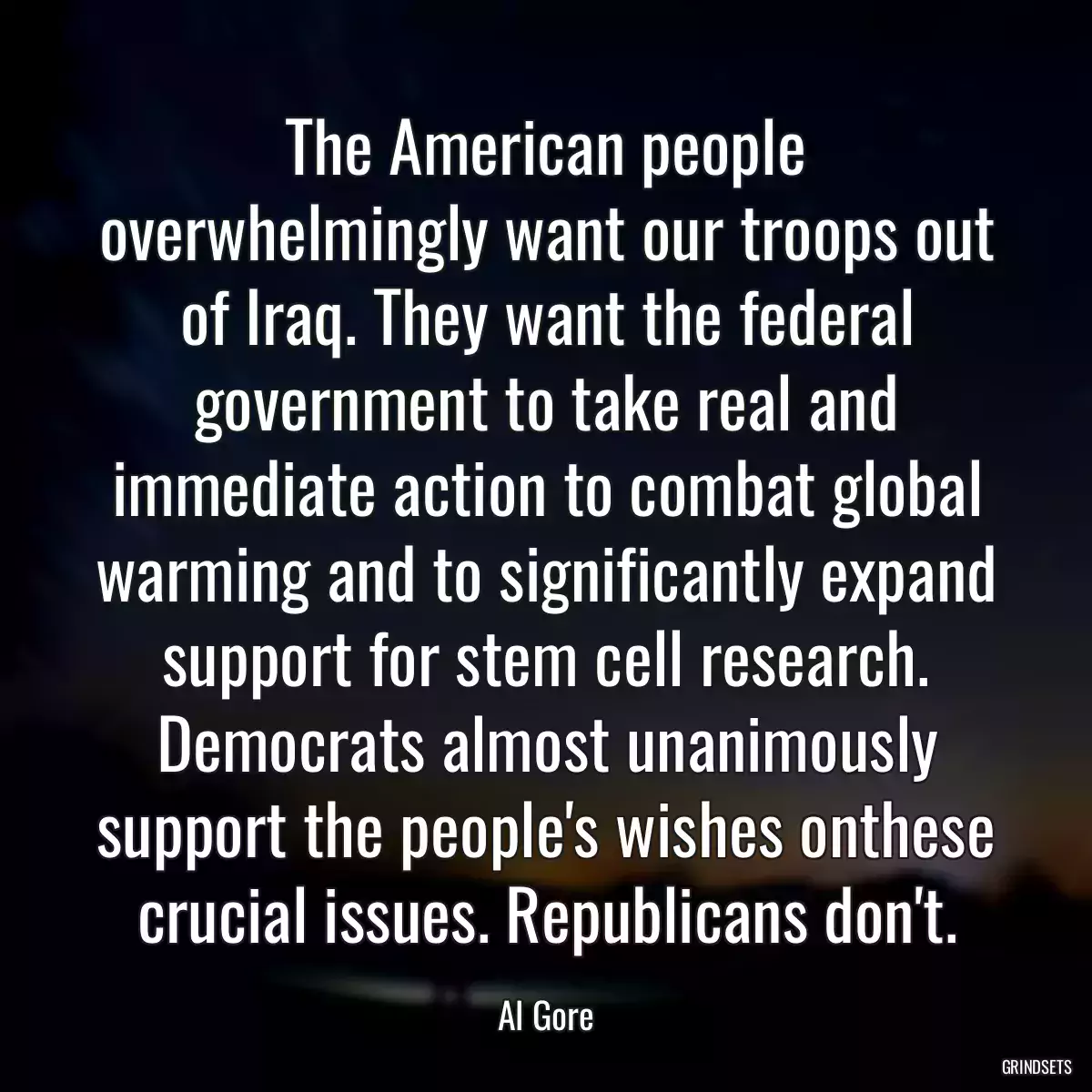 The American people overwhelmingly want our troops out of Iraq. They want the federal government to take real and immediate action to combat global warming and to significantly expand support for stem cell research. Democrats almost unanimously support the people\'s wishes onthese crucial issues. Republicans don\'t.