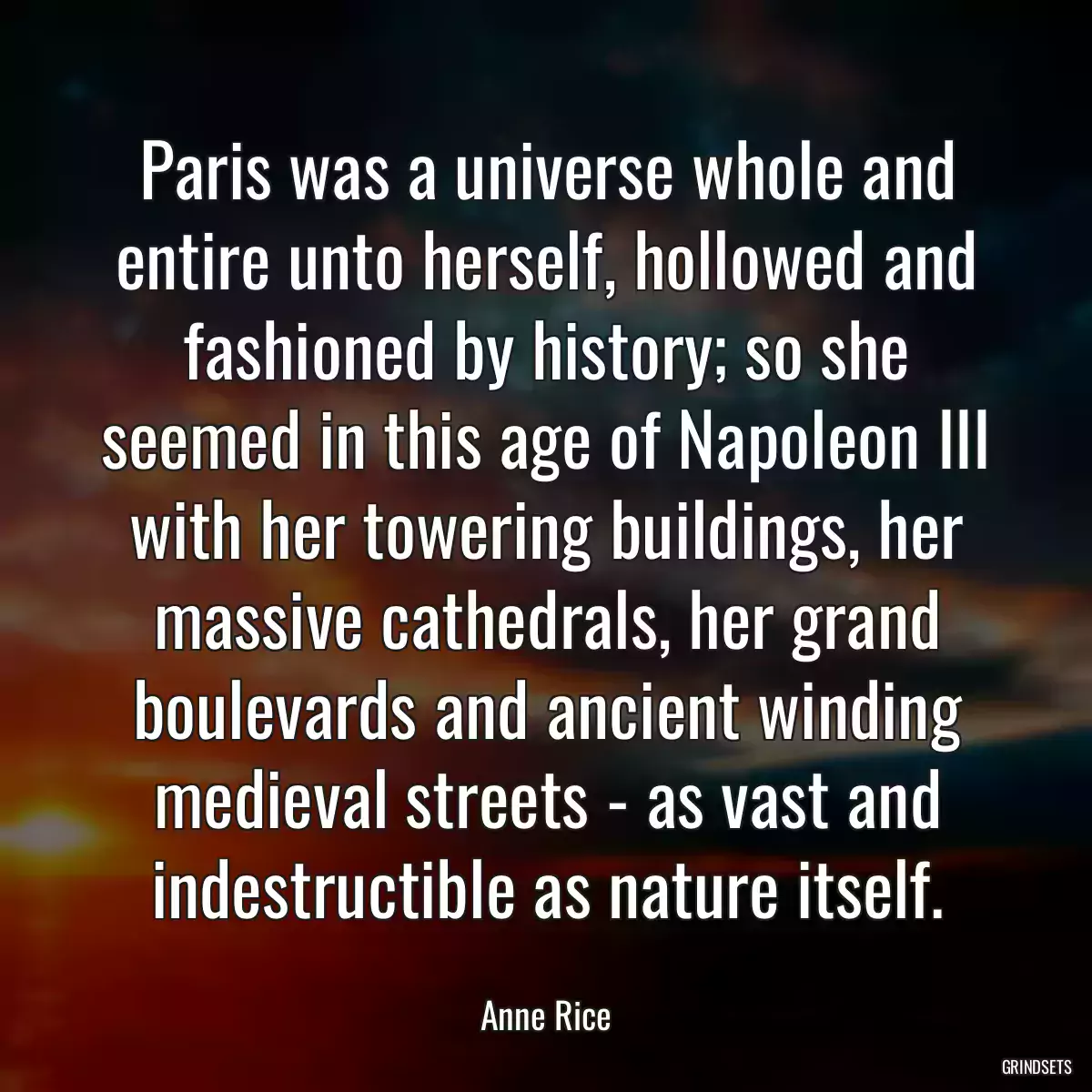 Paris was a universe whole and entire unto herself, hollowed and fashioned by history; so she seemed in this age of Napoleon III with her towering buildings, her massive cathedrals, her grand boulevards and ancient winding medieval streets - as vast and indestructible as nature itself.