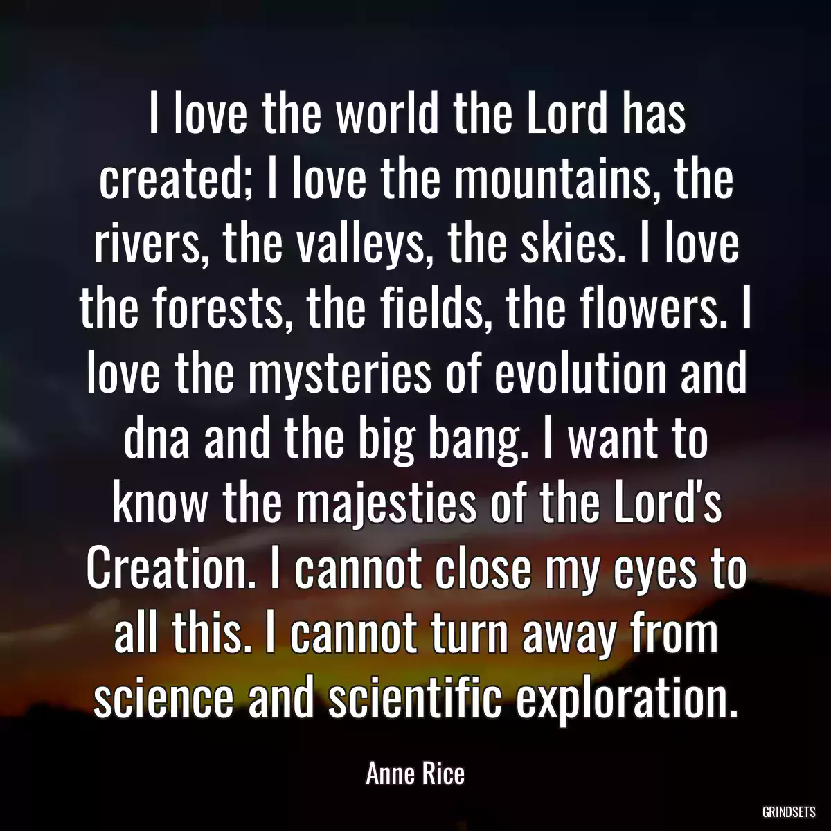 I love the world the Lord has created; I love the mountains, the rivers, the valleys, the skies. I love the forests, the fields, the flowers. I love the mysteries of evolution and dna and the big bang. I want to know the majesties of the Lord\'s Creation. I cannot close my eyes to all this. I cannot turn away from science and scientific exploration.