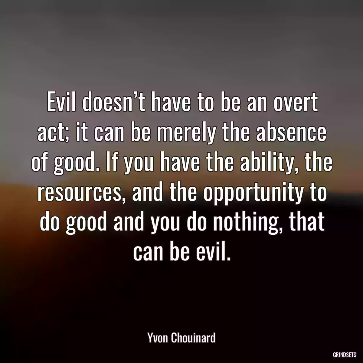 Evil doesn’t have to be an overt act; it can be merely the absence of good. If you have the ability, the resources, and the opportunity to do good and you do nothing, that can be evil.