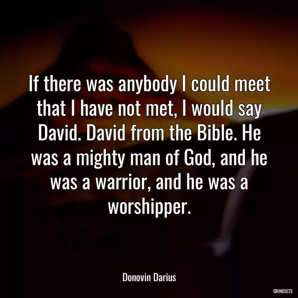 If there was anybody I could meet that I have not met, I would say David. David from the Bible. He was a mighty man of God, and he was a warrior, and he was a worshipper.