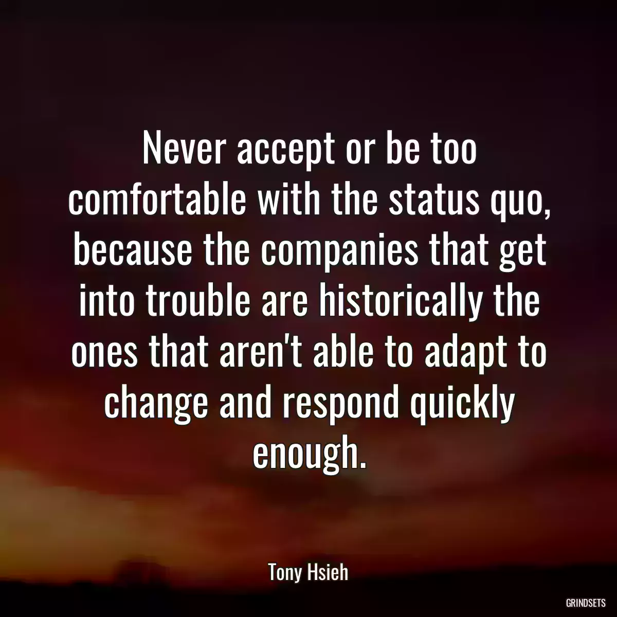 Never accept or be too comfortable with the status quo, because the companies that get into trouble are historically the ones that aren\'t able to adapt to change and respond quickly enough.