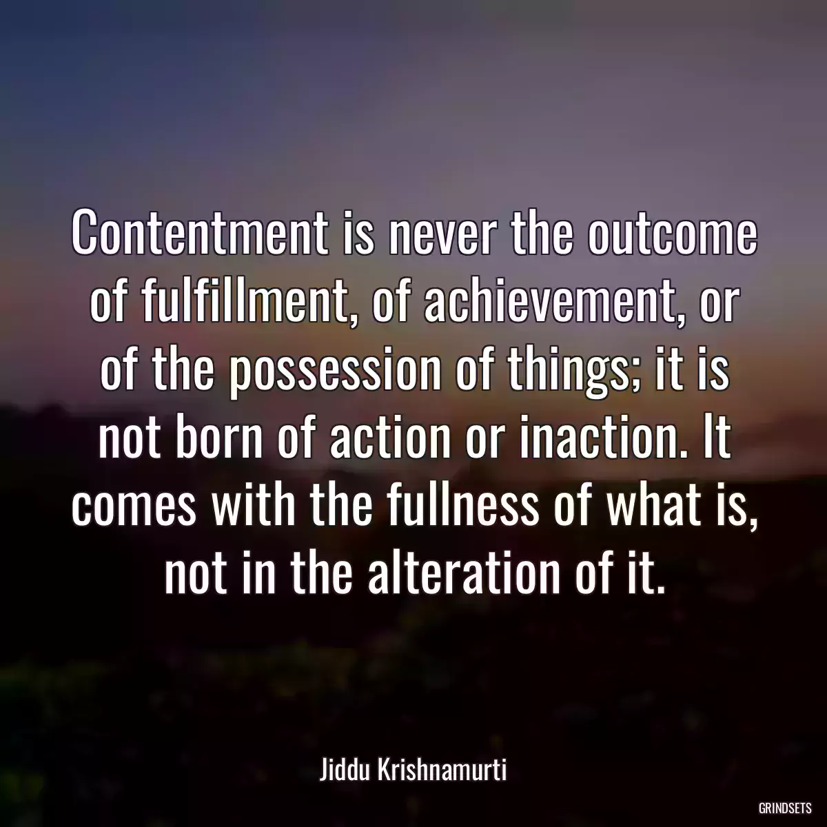 Contentment is never the outcome of fulfillment, of achievement, or of the possession of things; it is not born of action or inaction. It comes with the fullness of what is, not in the alteration of it.