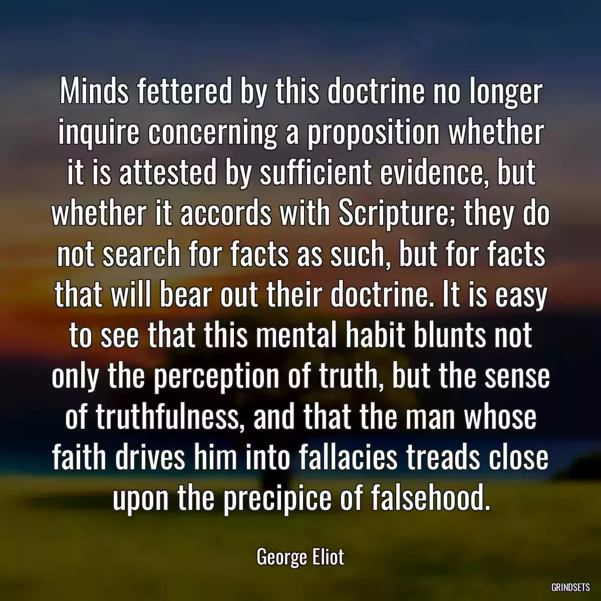 Minds fettered by this doctrine no longer inquire concerning a proposition whether it is attested by sufficient evidence, but whether it accords with Scripture; they do not search for facts as such, but for facts that will bear out their doctrine. It is easy to see that this mental habit blunts not only the perception of truth, but the sense of truthfulness, and that the man whose faith drives him into fallacies treads close upon the precipice of falsehood.