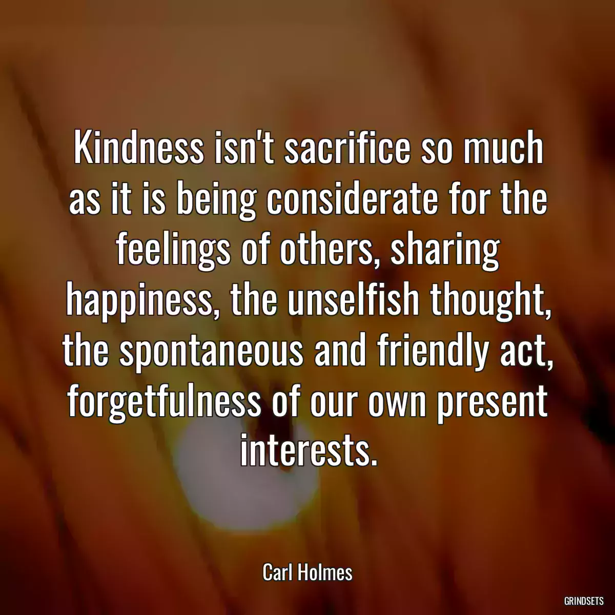 Kindness isn\'t sacrifice so much as it is being considerate for the feelings of others, sharing happiness, the unselfish thought, the spontaneous and friendly act, forgetfulness of our own present interests.