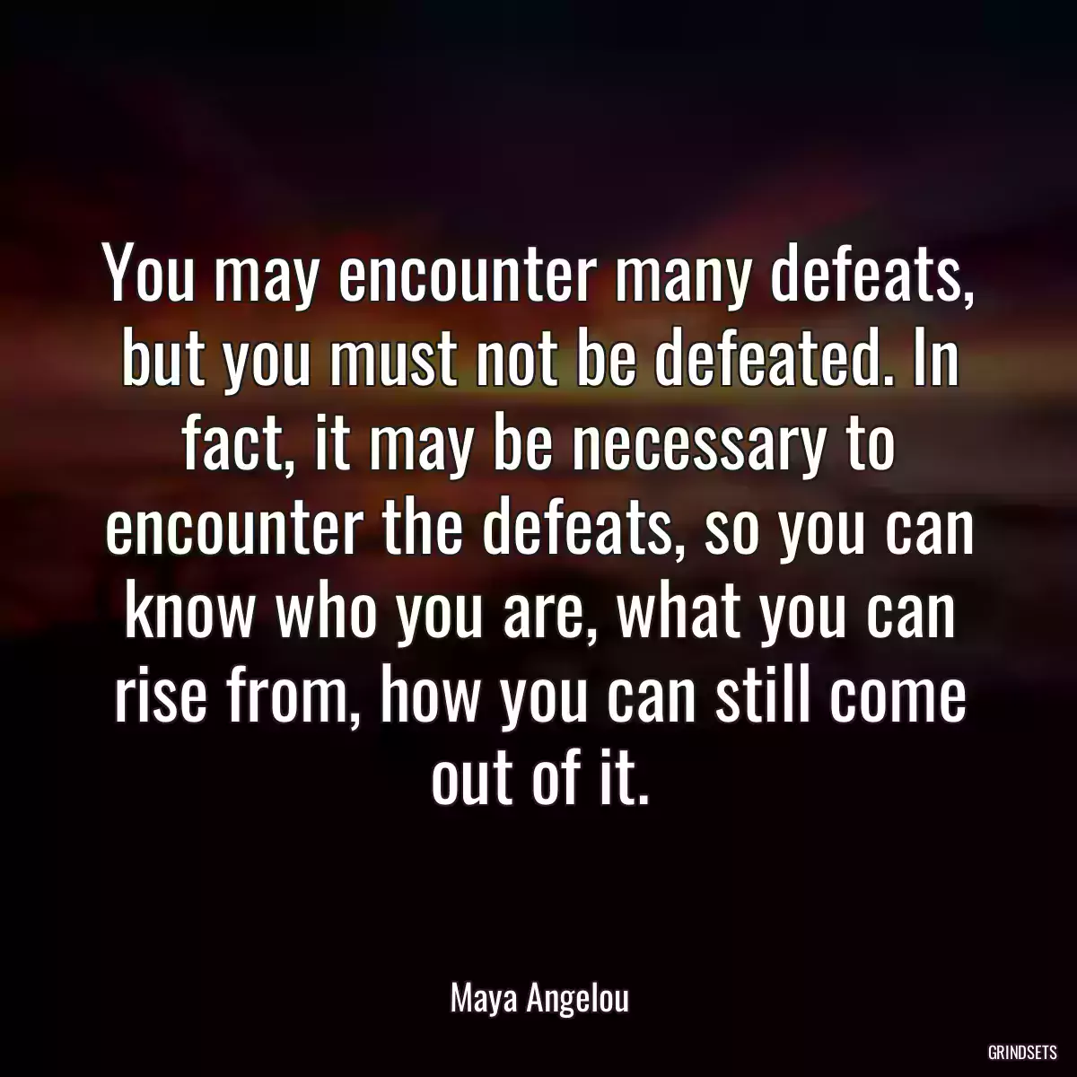 You may encounter many defeats, but you must not be defeated. In fact, it may be necessary to encounter the defeats, so you can know who you are, what you can rise from, how you can still come out of it.