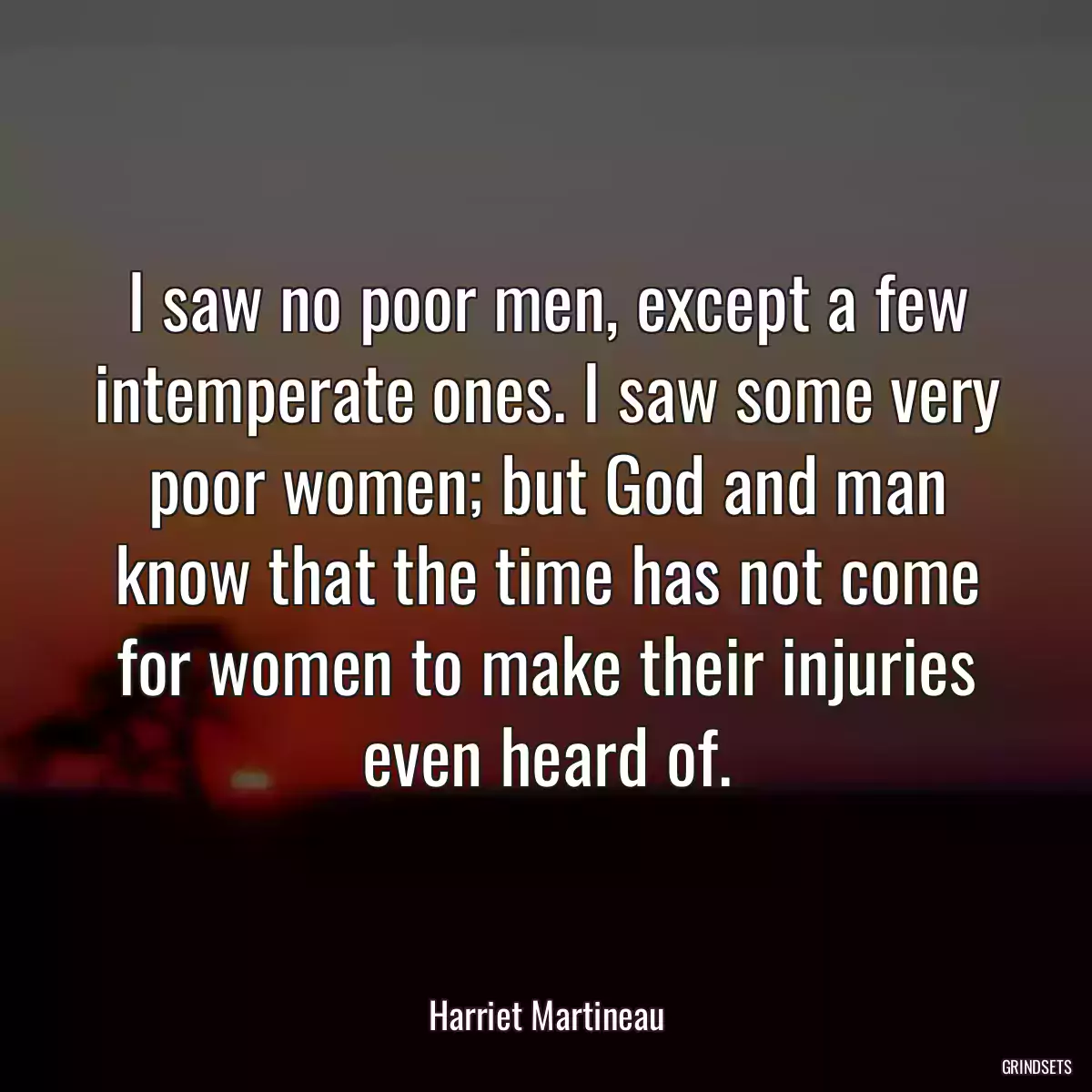 I saw no poor men, except a few intemperate ones. I saw some very poor women; but God and man know that the time has not come for women to make their injuries even heard of.