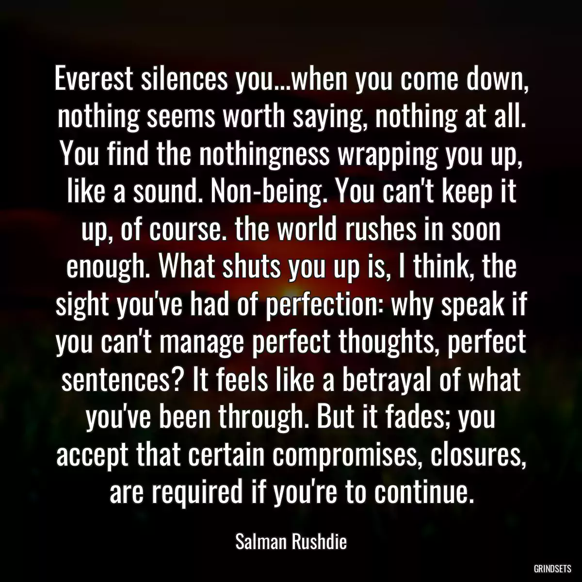 Everest silences you...when you come down, nothing seems worth saying, nothing at all. You find the nothingness wrapping you up, like a sound. Non-being. You can\'t keep it up, of course. the world rushes in soon enough. What shuts you up is, I think, the sight you\'ve had of perfection: why speak if you can\'t manage perfect thoughts, perfect sentences? It feels like a betrayal of what you\'ve been through. But it fades; you accept that certain compromises, closures, are required if you\'re to continue.