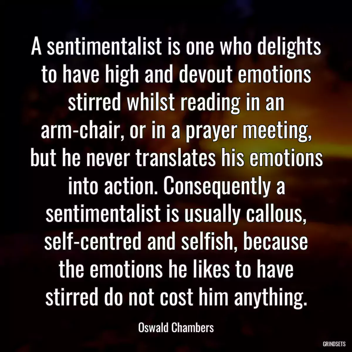 A sentimentalist is one who delights to have high and devout emotions stirred whilst reading in an arm-chair, or in a prayer meeting, but he never translates his emotions into action. Consequently a sentimentalist is usually callous, self-centred and selfish, because the emotions he likes to have stirred do not cost him anything.