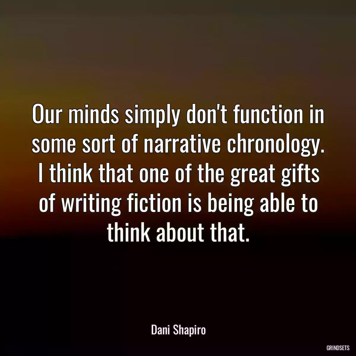 Our minds simply don\'t function in some sort of narrative chronology. I think that one of the great gifts of writing fiction is being able to think about that.