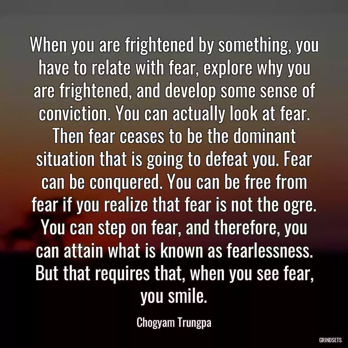 When you are frightened by something, you have to relate with fear, explore why you are frightened, and develop some sense of conviction. You can actually look at fear. Then fear ceases to be the dominant situation that is going to defeat you. Fear can be conquered. You can be free from fear if you realize that fear is not the ogre. You can step on fear, and therefore, you can attain what is known as fearlessness. But that requires that, when you see fear, you smile.