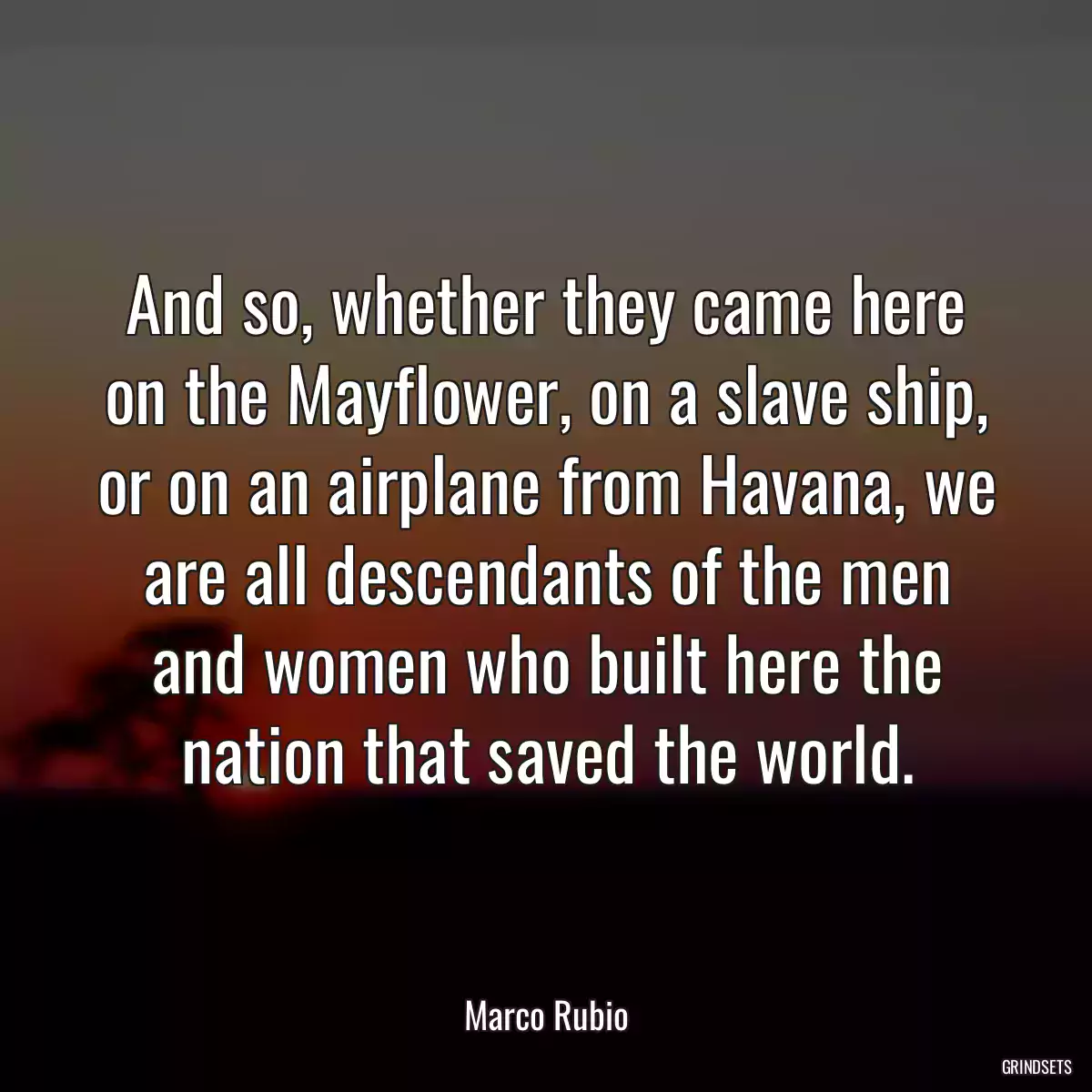 And so, whether they came here on the Mayflower, on a slave ship, or on an airplane from Havana, we are all descendants of the men and women who built here the nation that saved the world.