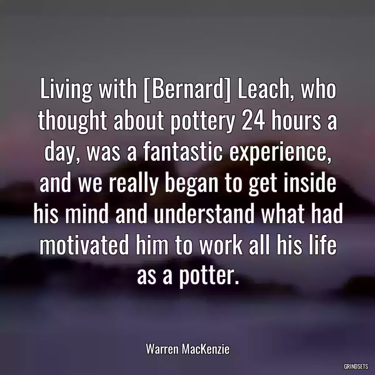 Living with [Bernard] Leach, who thought about pottery 24 hours a day, was a fantastic experience, and we really began to get inside his mind and understand what had motivated him to work all his life as a potter.