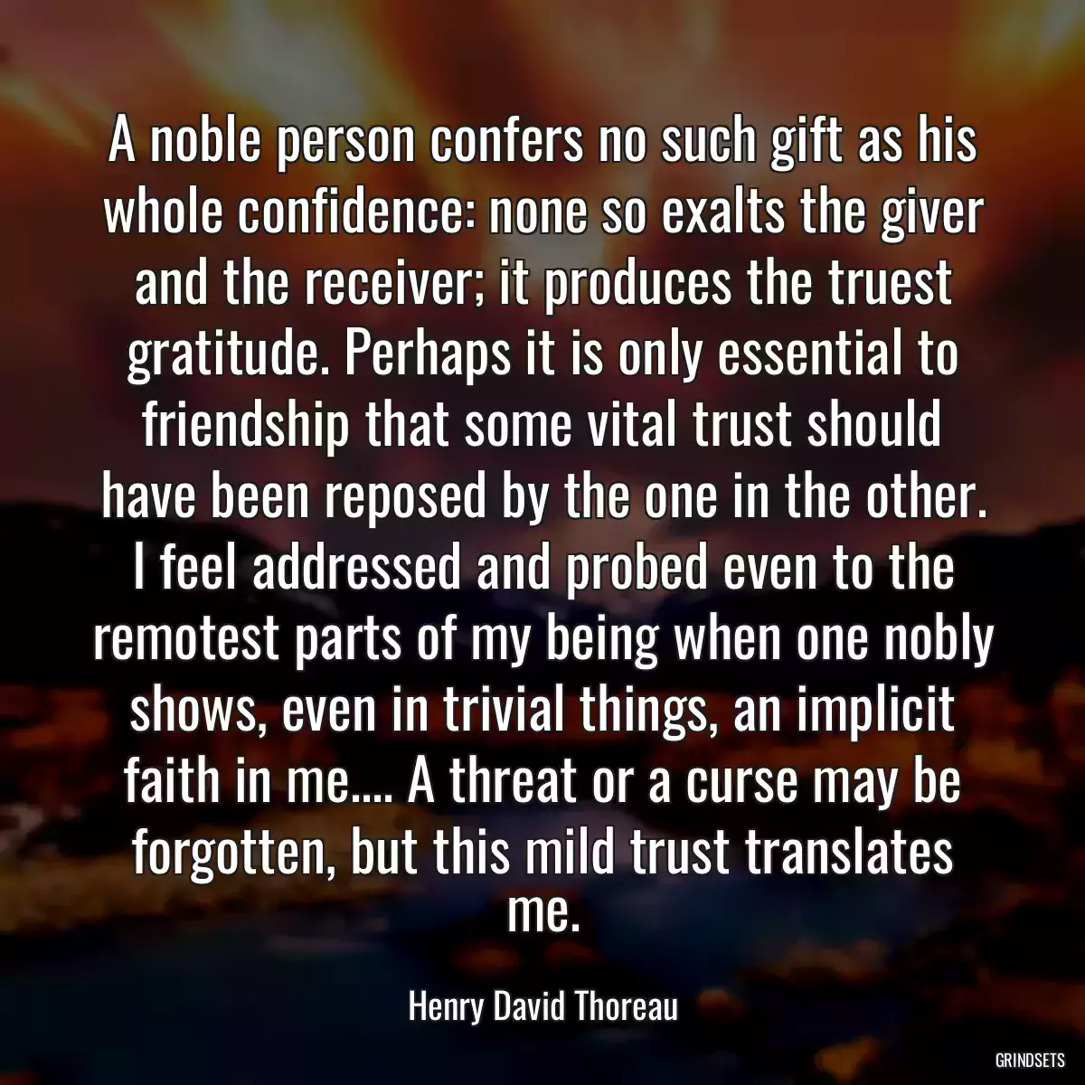 A noble person confers no such gift as his whole confidence: none so exalts the giver and the receiver; it produces the truest gratitude. Perhaps it is only essential to friendship that some vital trust should have been reposed by the one in the other. I feel addressed and probed even to the remotest parts of my being when one nobly shows, even in trivial things, an implicit faith in me.... A threat or a curse may be forgotten, but this mild trust translates me.