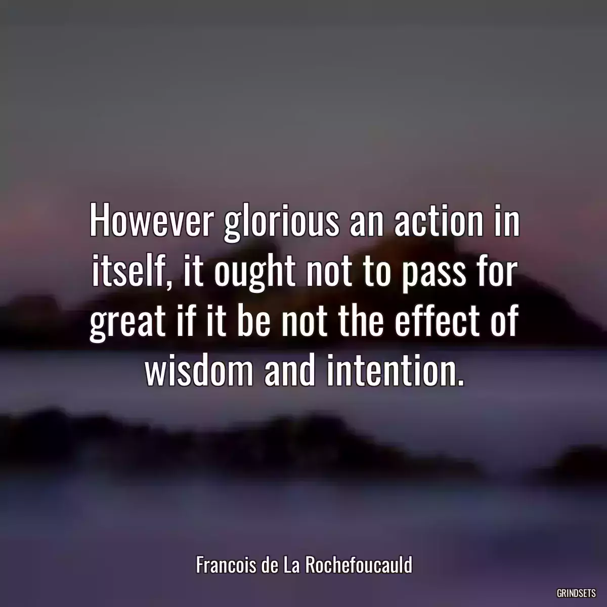 However glorious an action in itself, it ought not to pass for great if it be not the effect of wisdom and intention.