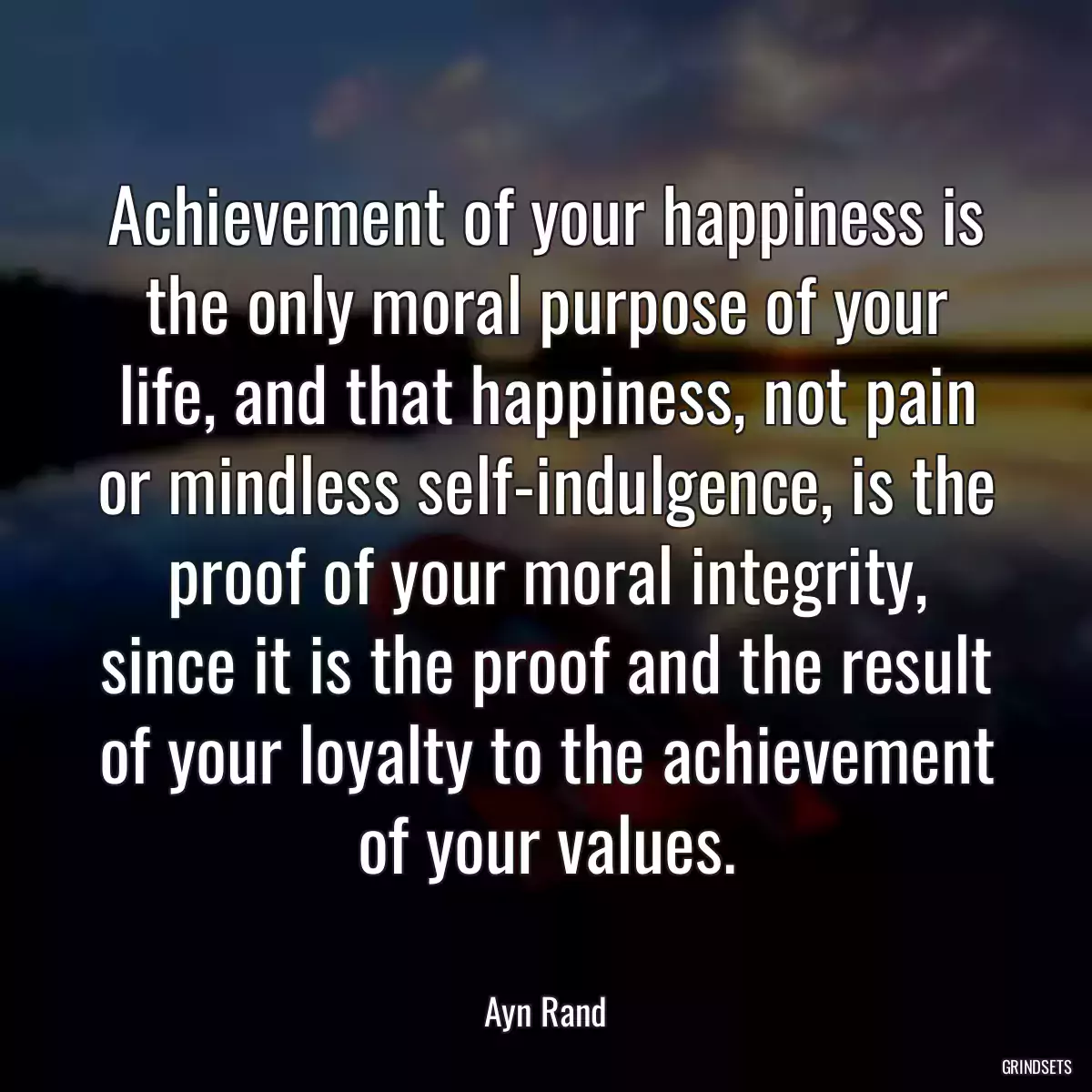 Achievement of your happiness is the only moral purpose of your life, and that happiness, not pain or mindless self-indulgence, is the proof of your moral integrity, since it is the proof and the result of your loyalty to the achievement of your values.