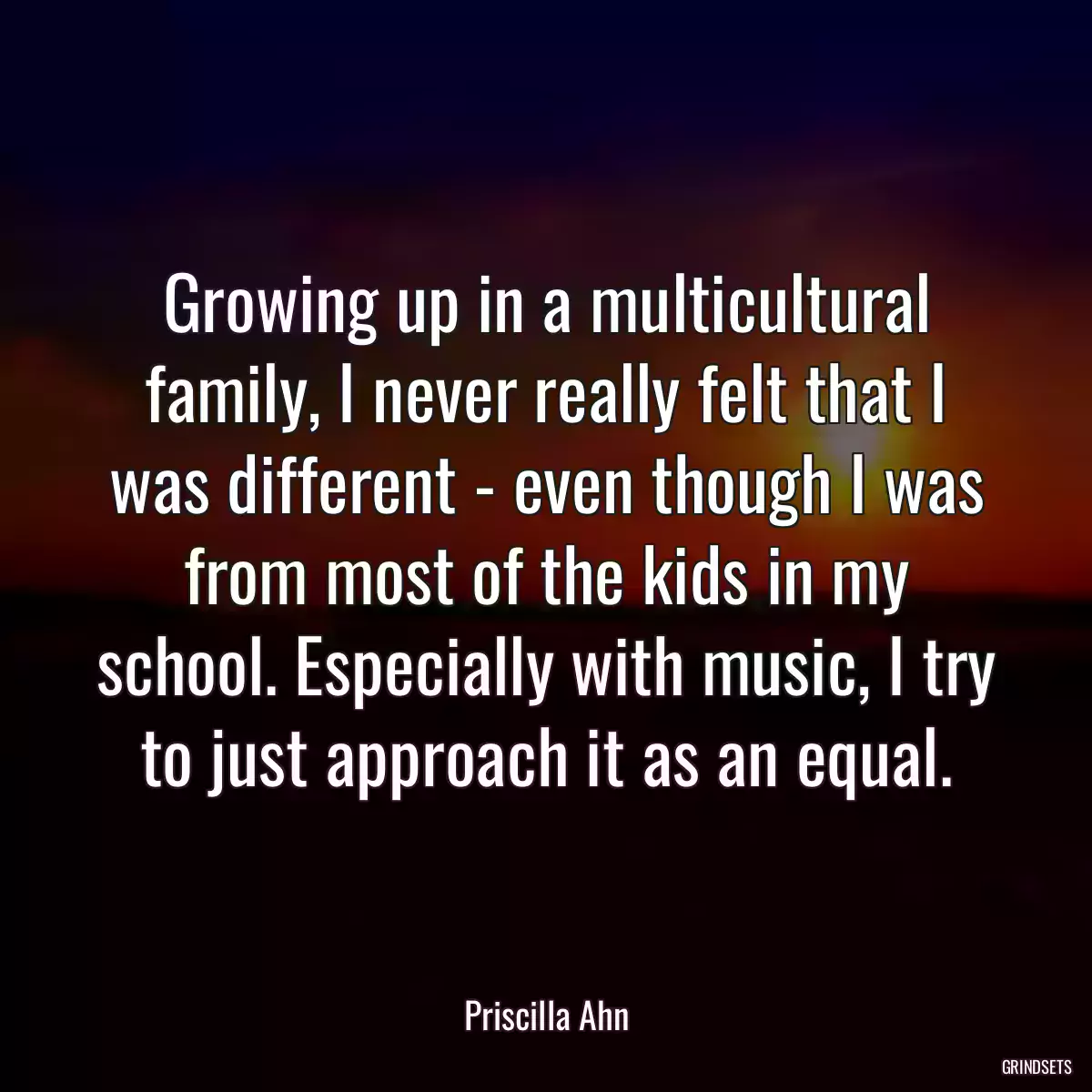 Growing up in a multicultural family, I never really felt that I was different - even though I was from most of the kids in my school. Especially with music, I try to just approach it as an equal.