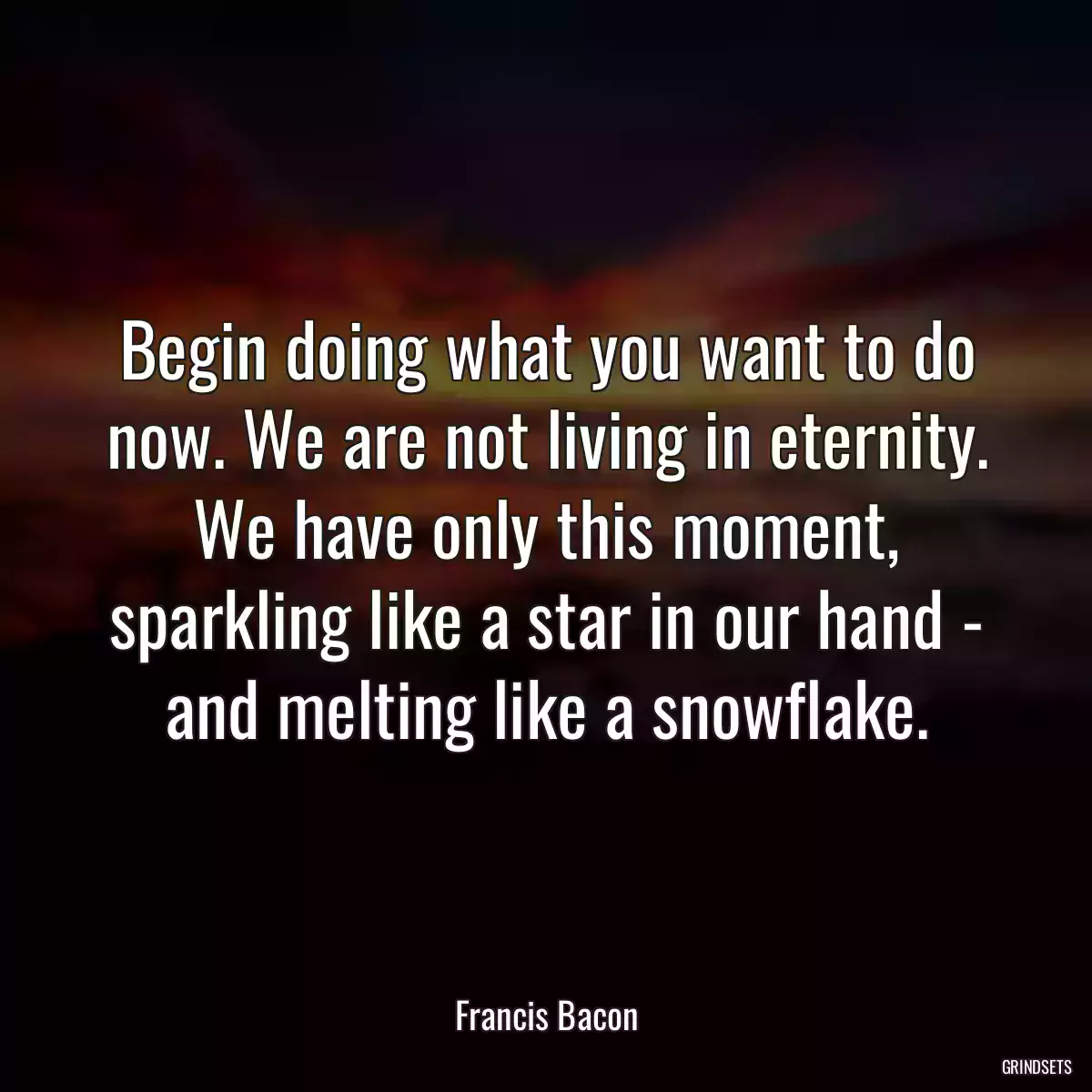 Begin doing what you want to do now. We are not living in eternity. We have only this moment, sparkling like a star in our hand - and melting like a snowflake.