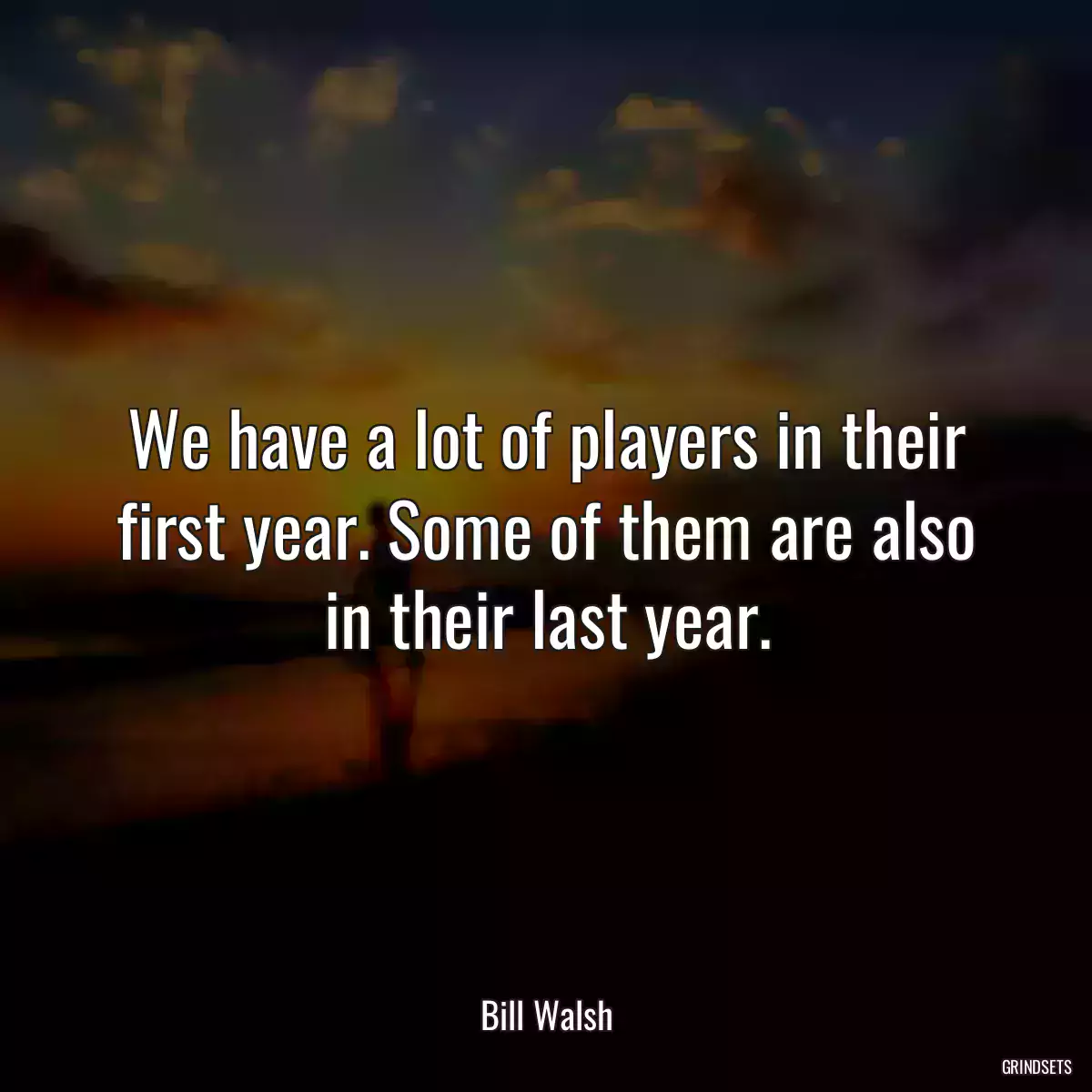 We have a lot of players in their first year. Some of them are also in their last year.