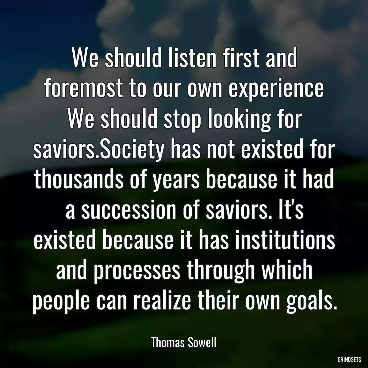 We should listen first and foremost to our own experience We should stop looking for saviors.Society has not existed for thousands of years because it had a succession of saviors. It\'s existed because it has institutions and processes through which people can realize their own goals.