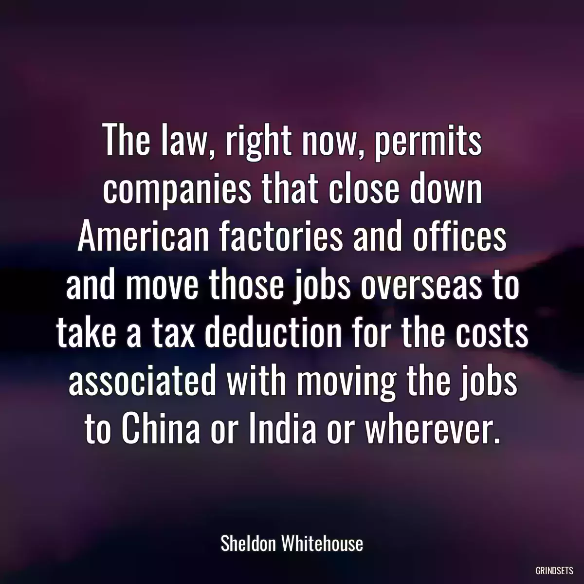 The law, right now, permits companies that close down American factories and offices and move those jobs overseas to take a tax deduction for the costs associated with moving the jobs to China or India or wherever.