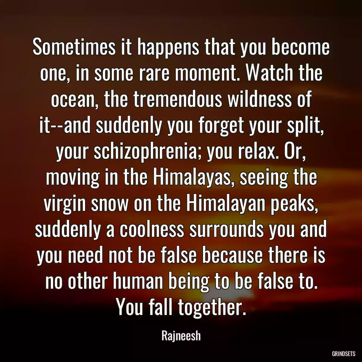 Sometimes it happens that you become one, in some rare moment. Watch the ocean, the tremendous wildness of it--and suddenly you forget your split, your schizophrenia; you relax. Or, moving in the Himalayas, seeing the virgin snow on the Himalayan peaks, suddenly a coolness surrounds you and you need not be false because there is no other human being to be false to. You fall together.