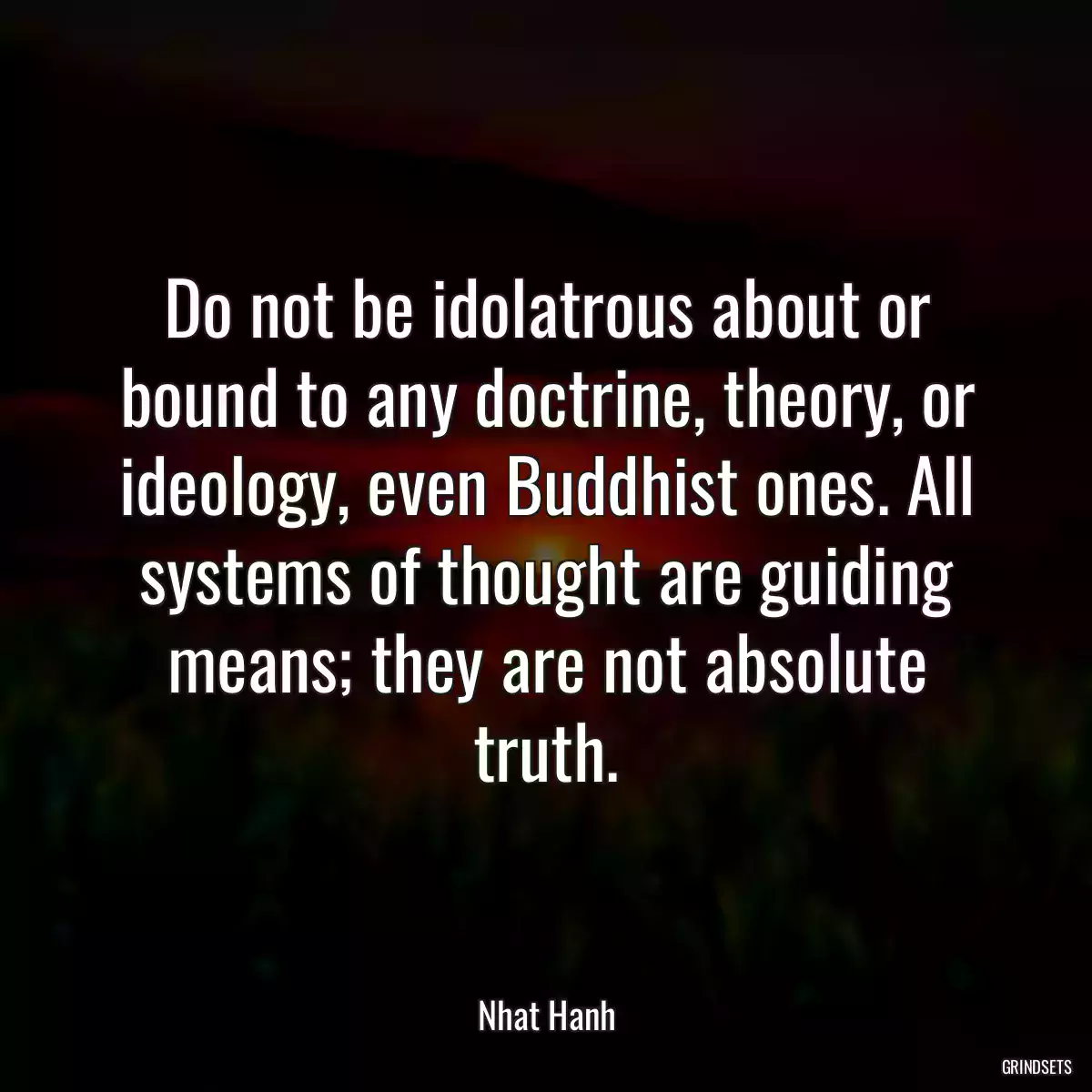 Do not be idolatrous about or bound to any doctrine, theory, or ideology, even Buddhist ones. All systems of thought are guiding means; they are not absolute truth.