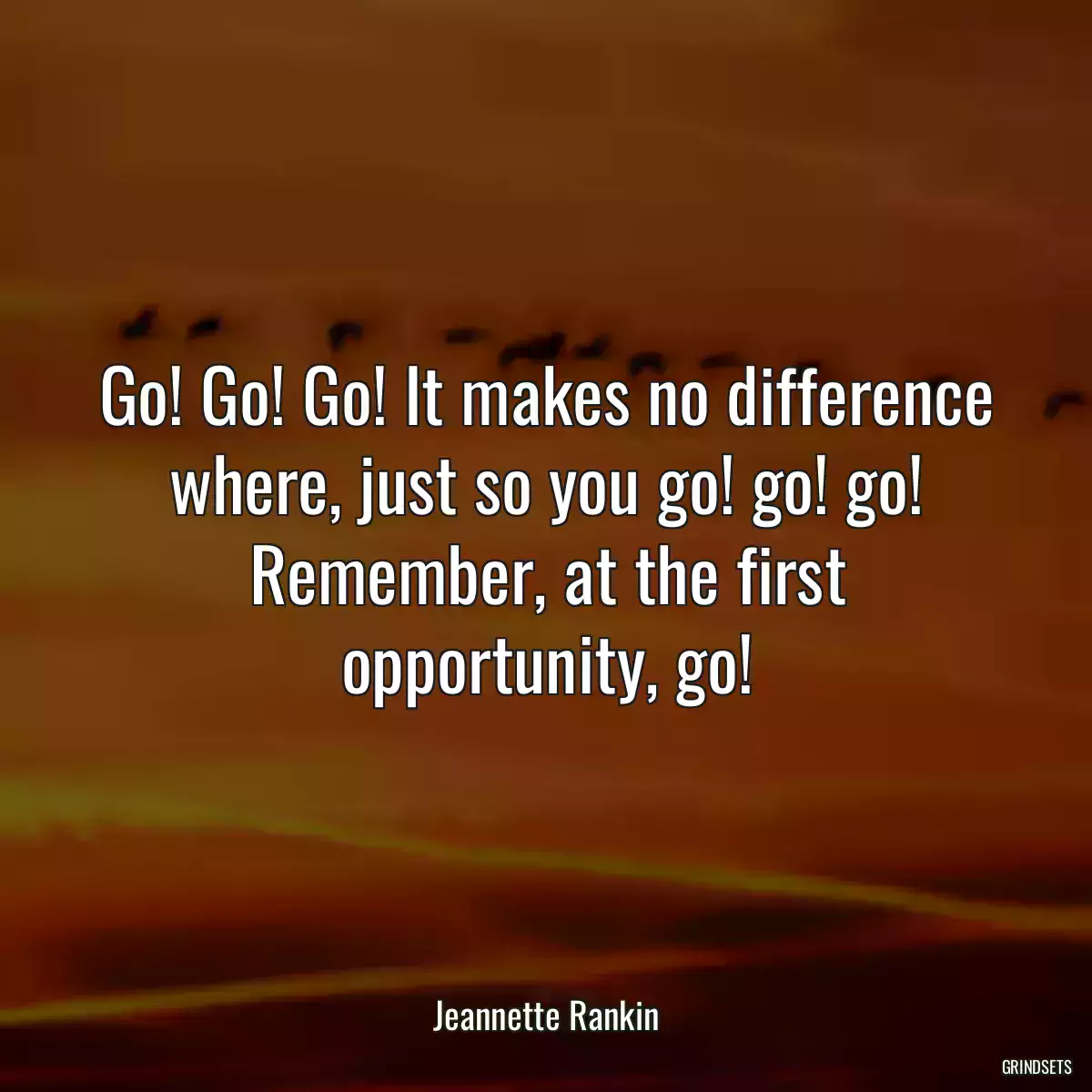 Go! Go! Go! It makes no difference where, just so you go! go! go! Remember, at the first opportunity, go!