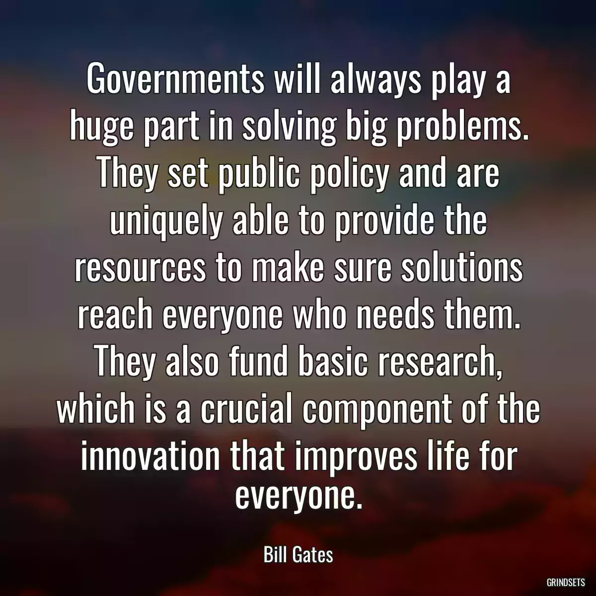 Governments will always play a huge part in solving big problems. They set public policy and are uniquely able to provide the resources to make sure solutions reach everyone who needs them. They also fund basic research, which is a crucial component of the innovation that improves life for everyone.