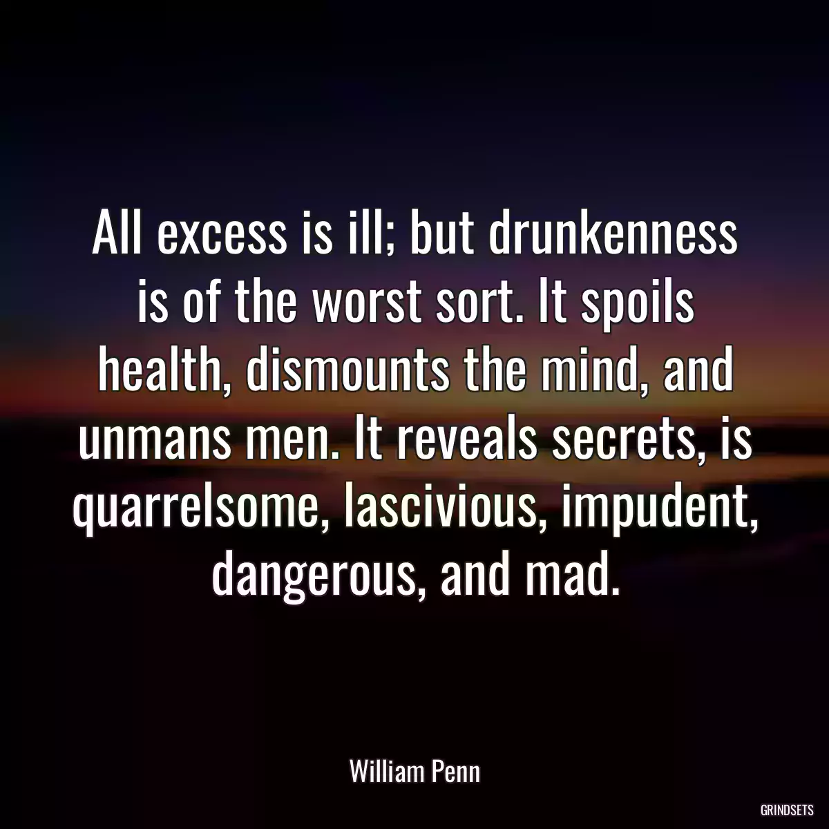 All excess is ill; but drunkenness is of the worst sort. It spoils health, dismounts the mind, and unmans men. It reveals secrets, is quarrelsome, lascivious, impudent, dangerous, and mad.