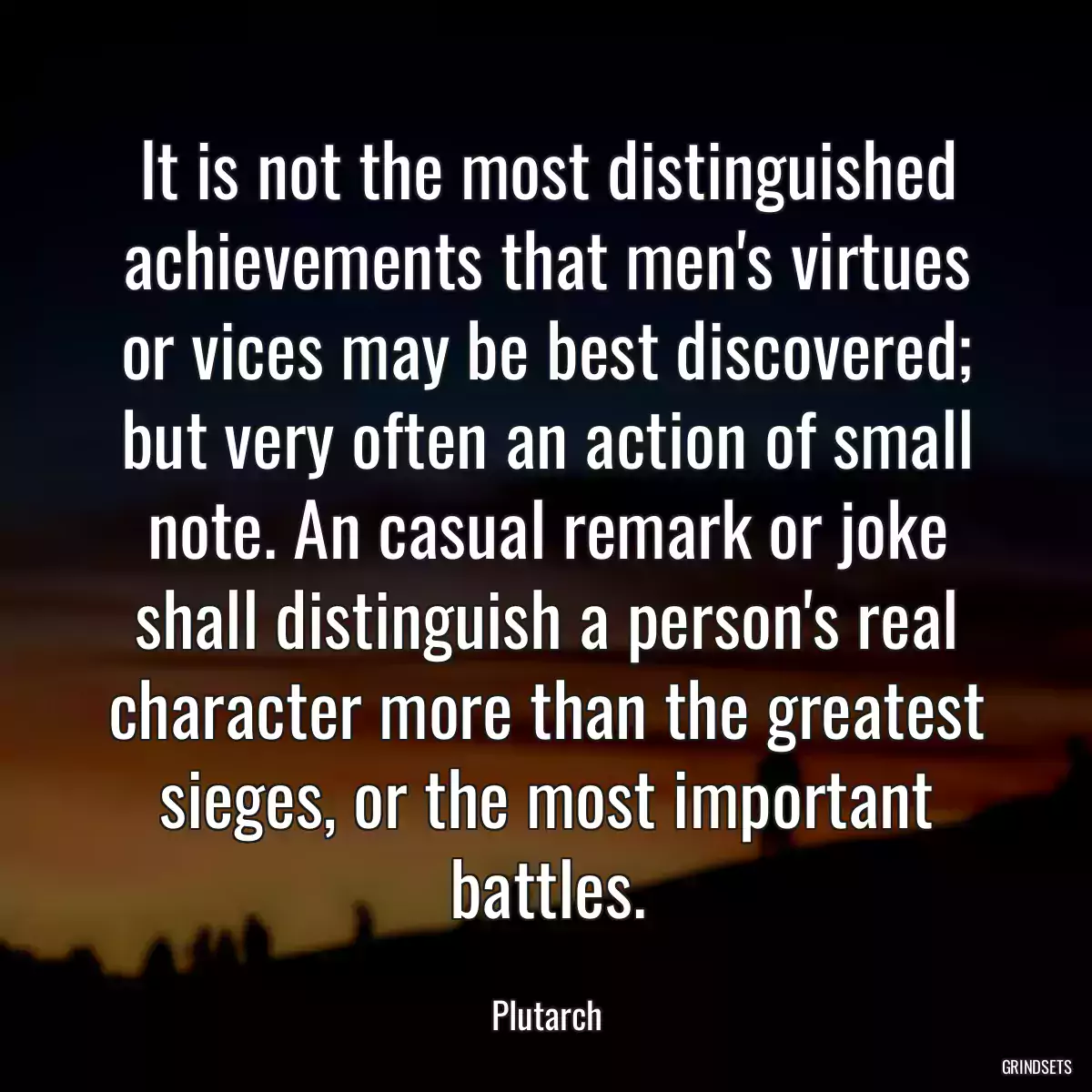 It is not the most distinguished achievements that men\'s virtues or vices may be best discovered; but very often an action of small note. An casual remark or joke shall distinguish a person\'s real character more than the greatest sieges, or the most important battles.