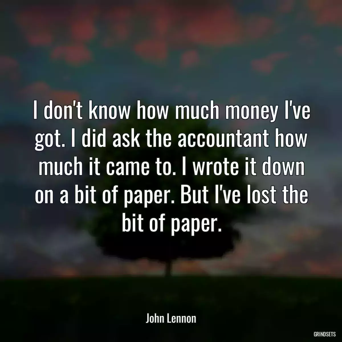 I don\'t know how much money I\'ve got. I did ask the accountant how much it came to. I wrote it down on a bit of paper. But I\'ve lost the bit of paper.