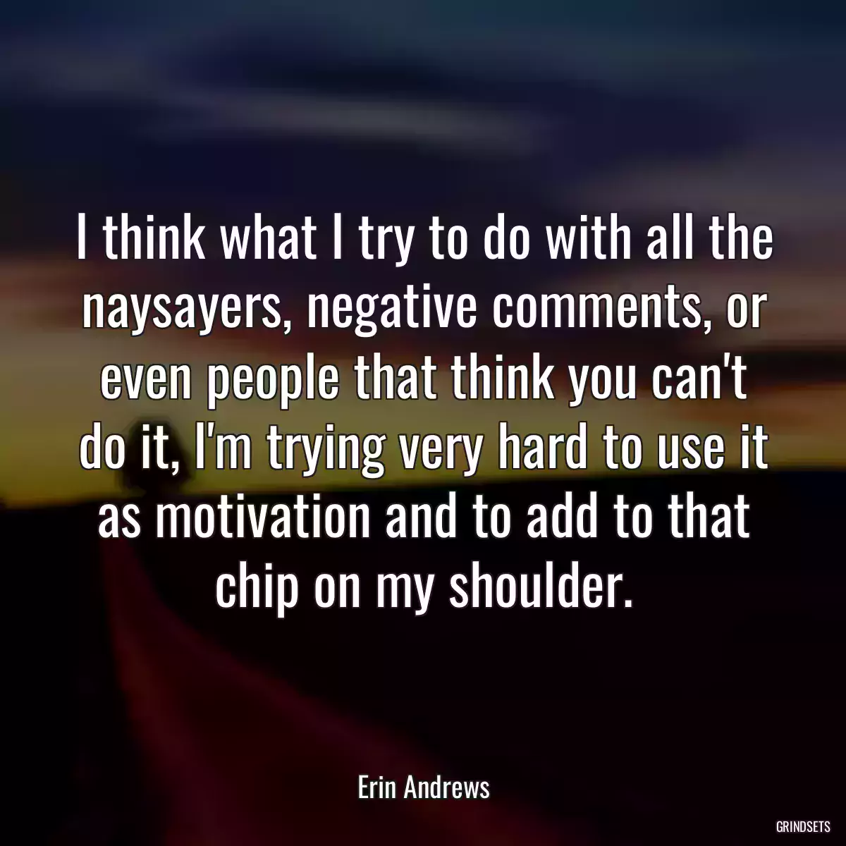 I think what I try to do with all the naysayers, negative comments, or even people that think you can\'t do it, I\'m trying very hard to use it as motivation and to add to that chip on my shoulder.