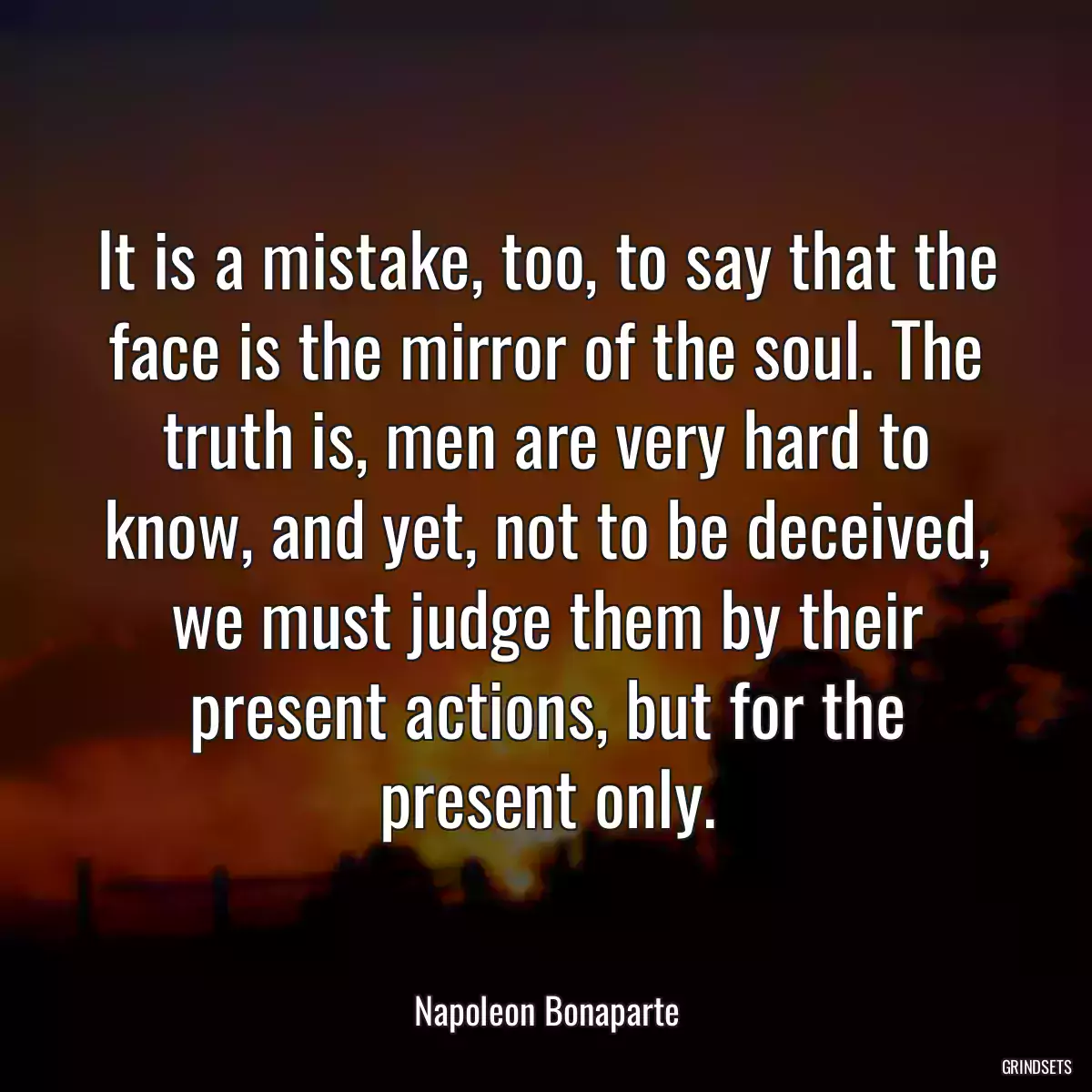 It is a mistake, too, to say that the face is the mirror of the soul. The truth is, men are very hard to know, and yet, not to be deceived, we must judge them by their present actions, but for the present only.