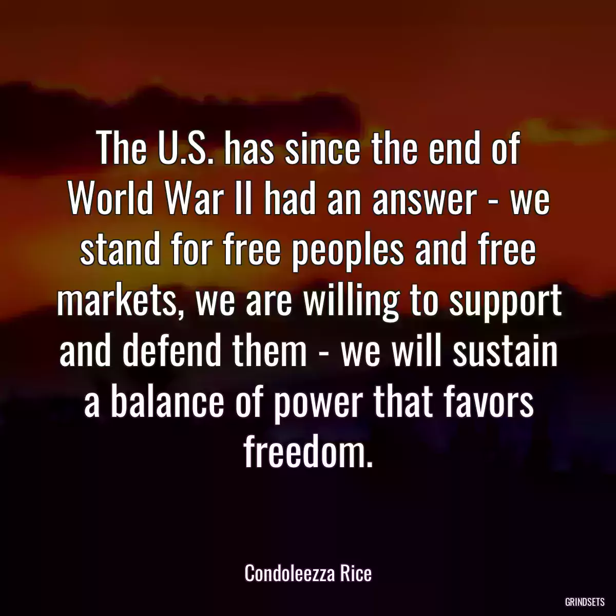 The U.S. has since the end of World War II had an answer - we stand for free peoples and free markets, we are willing to support and defend them - we will sustain a balance of power that favors freedom.