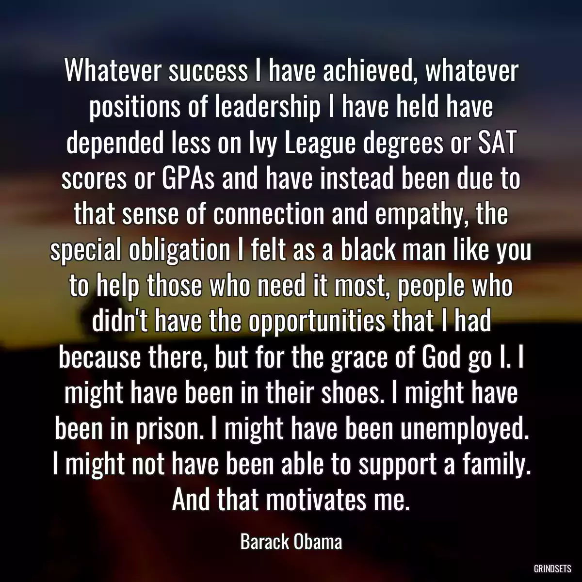 Whatever success I have achieved, whatever positions of leadership I have held have depended less on Ivy League degrees or SAT scores or GPAs and have instead been due to that sense of connection and empathy, the special obligation I felt as a black man like you to help those who need it most, people who didn\'t have the opportunities that I had because there, but for the grace of God go I. I might have been in their shoes. I might have been in prison. I might have been unemployed. I might not have been able to support a family. And that motivates me.