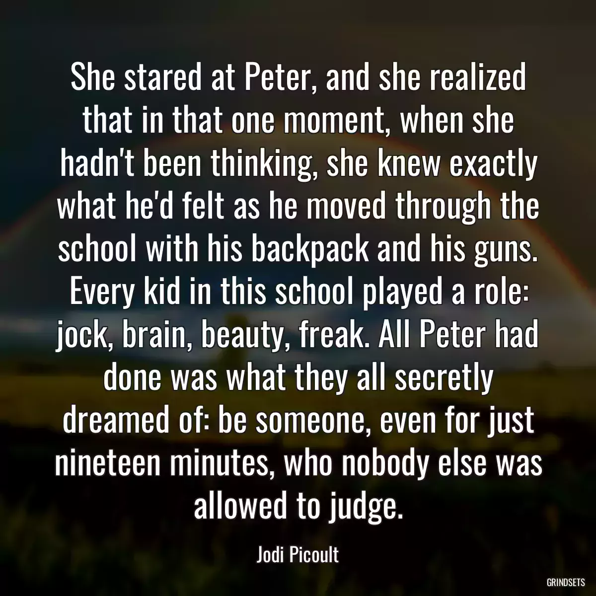 She stared at Peter, and she realized that in that one moment, when she hadn\'t been thinking, she knew exactly what he\'d felt as he moved through the school with his backpack and his guns. Every kid in this school played a role: jock, brain, beauty, freak. All Peter had done was what they all secretly dreamed of: be someone, even for just nineteen minutes, who nobody else was allowed to judge.