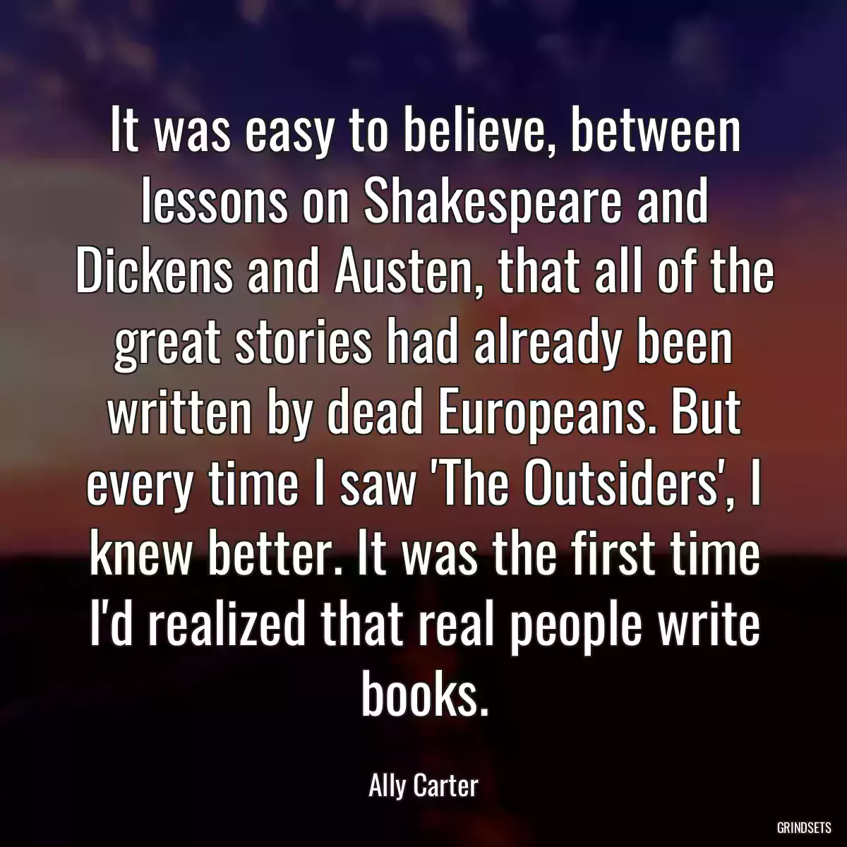 It was easy to believe, between lessons on Shakespeare and Dickens and Austen, that all of the great stories had already been written by dead Europeans. But every time I saw \'The Outsiders\', I knew better. It was the first time I\'d realized that real people write books.