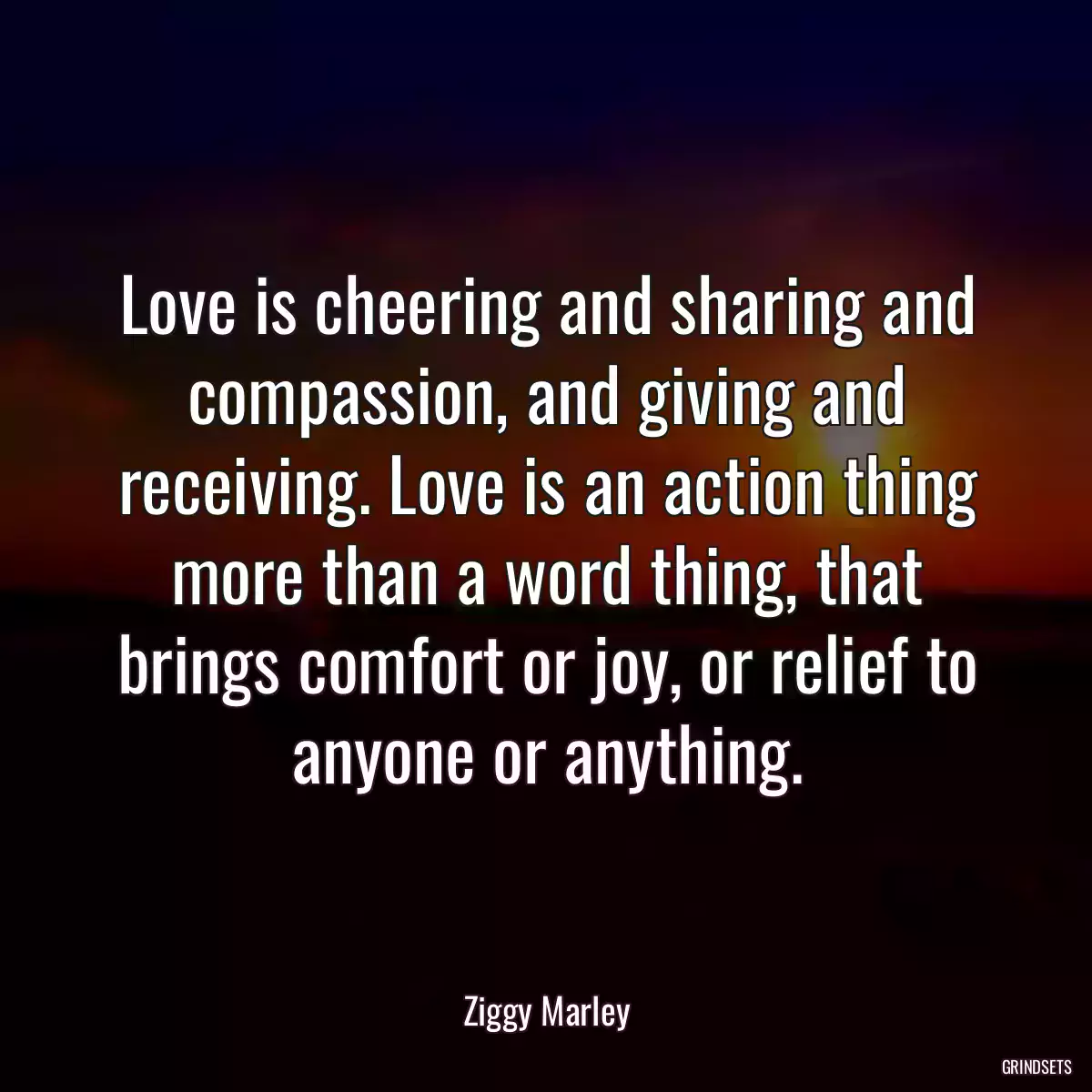 Love is cheering and sharing and compassion, and giving and receiving. Love is an action thing more than a word thing, that brings comfort or joy, or relief to anyone or anything.