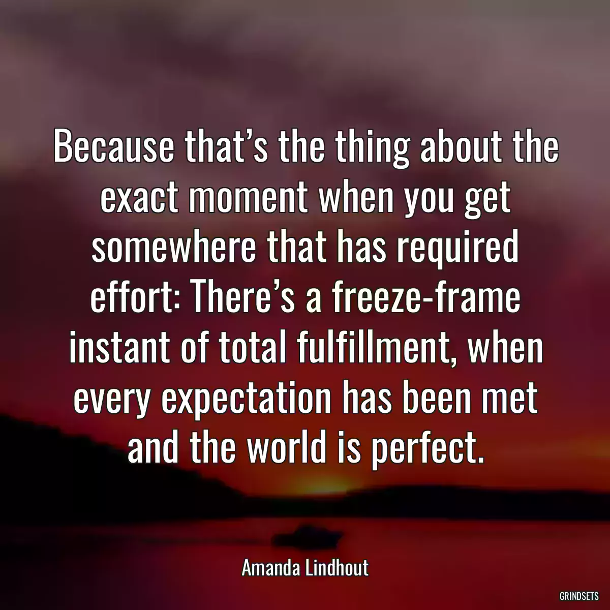 Because that’s the thing about the exact moment when you get somewhere that has required effort: There’s a freeze-frame instant of total fulfillment, when every expectation has been met and the world is perfect.