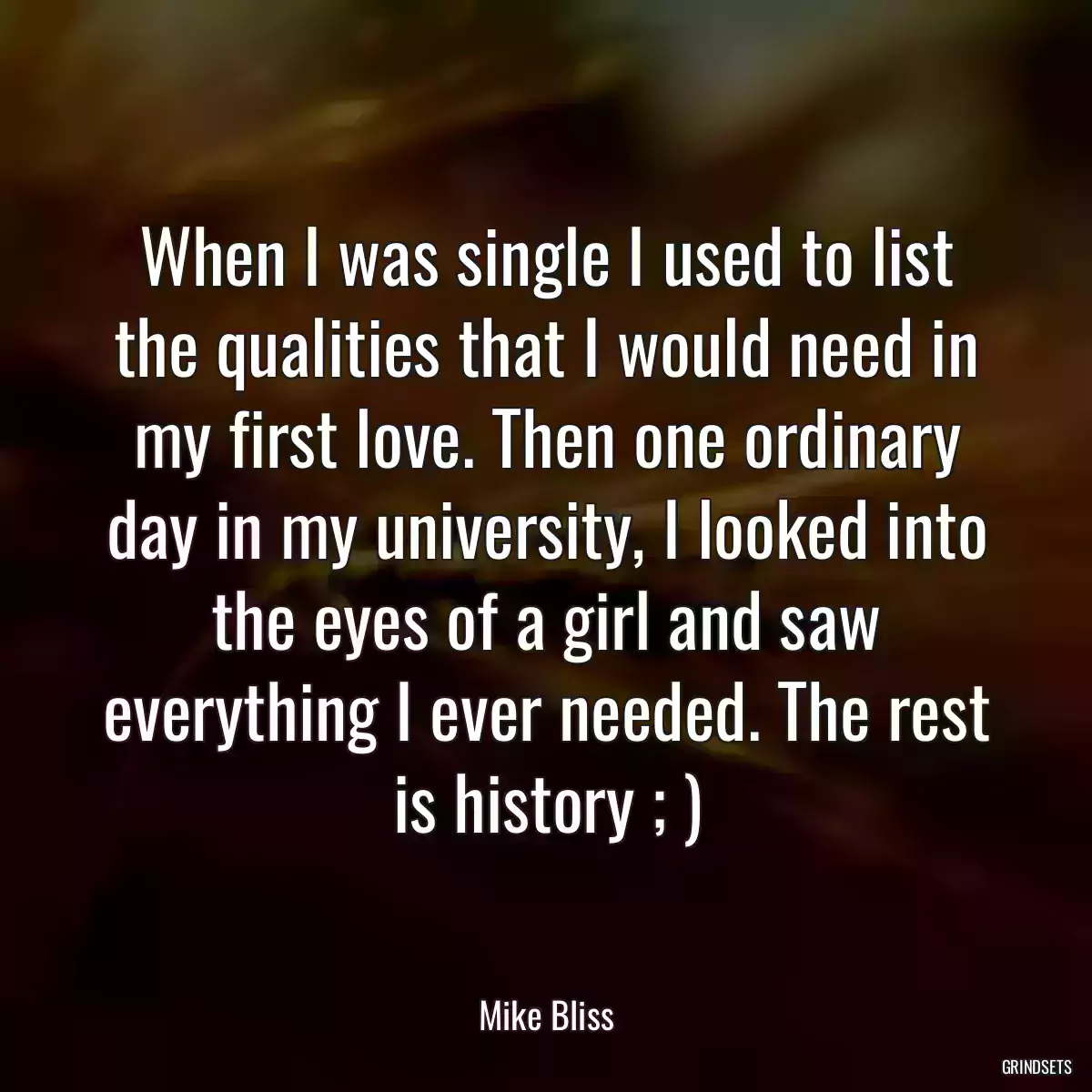 When I was single I used to list the qualities that I would need in my first love. Then one ordinary day in my university, I looked into the eyes of a girl and saw everything I ever needed. The rest is history ; )