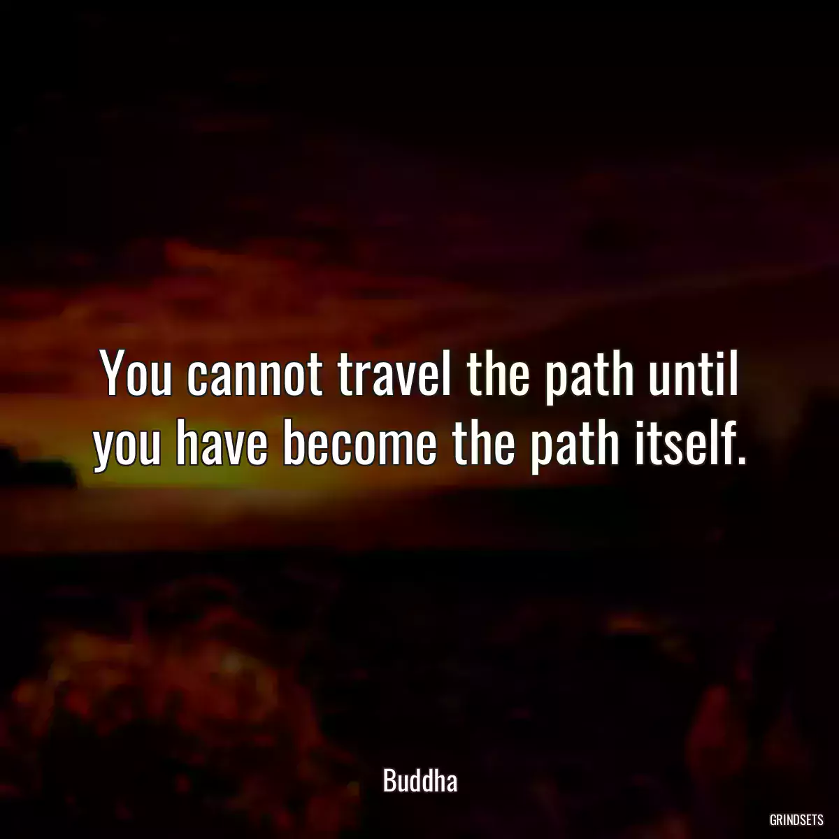 You cannot travel the path until you have become the path itself.